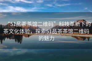 “51品茶茶館二維碼”科技革新下的茶文化體驗，探索51品茶茶館二維碼的魅力