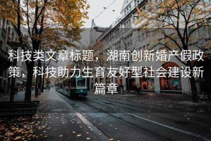 科技類文章標題，湖南創新婚產假政策，科技助力生育友好型社會建設新篇章