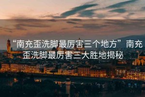 “南充歪洗腳最厲害三個地方”南充歪洗腳最厲害三大勝地揭秘