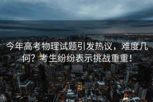 今年高考物理試題引發(fā)熱議，難度幾何？考生紛紛表示挑戰(zhàn)重重！