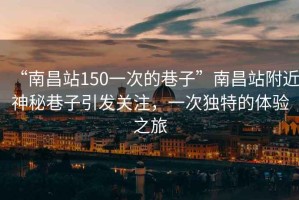 “南昌站150一次的巷子”南昌站附近神秘巷子引發關注，一次獨特的體驗之旅