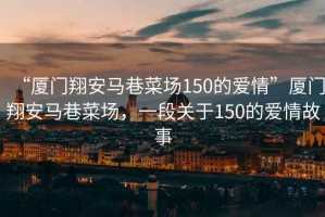 “廈門翔安馬巷菜場150的愛情”廈門翔安馬巷菜場，一段關(guān)于150的愛情故事