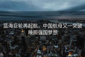 藍海巨輪再起航，中國航母又一突破映照強國夢想