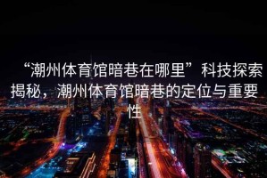 “潮州體育館暗巷在哪里”科技探索揭秘，潮州體育館暗巷的定位與重要性