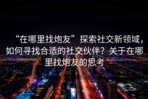 “在哪里找炮友”探索社交新領域，如何尋找合適的社交伙伴？關于在哪里找炮友的思考