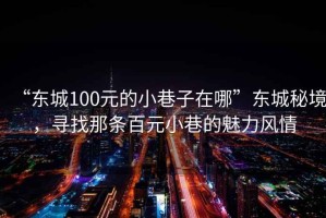 “東城100元的小巷子在哪”東城秘境，尋找那條百元小巷的魅力風(fēng)情