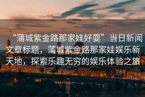 “蒲城紫金路那家娃好耍”當(dāng)日新聞文章標題，蒲城紫金路那家娃娛樂新天地，探索樂趣無窮的娛樂體驗之旅