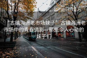 “古鎮海洲老市場妹子”古鎮海洲老市場中的青春倩影—那些令人心動的妹子們