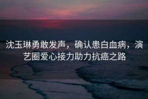 沈玉琳勇敢發(fā)聲，確認患白血病，演藝圈愛心接力助力抗癌之路