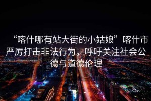 “喀什哪有站大街的小姑娘”喀什市嚴厲打擊非法行為，呼吁關注社會公德與道德倫理