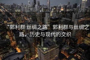 “郭利群 絲綢之路”郭利群與絲綢之路，歷史與現(xiàn)代的交織