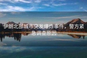 伊朗北部城市突發(fā)爆炸事件，警方緊急調(diào)查原因