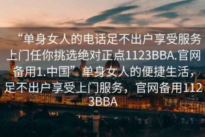 “單身女人的電話足不出戶享受服務上門任你挑選絕對正點1123BBA.官網備用1.中國”單身女人的便捷生活，足不出戶享受上門服務，官網備用1123BBA