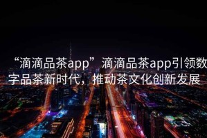 “滴滴品茶app”滴滴品茶app引領數字品茶新時代，推動茶文化創新發展