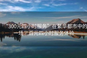 “300元四小時服務”在繁華都市中的一場三百元四小時服務體驗