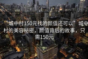 “城中村150元找的顏值還可以”城中村的美容秘密，顏值背后的故事，只需150元