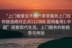 “上門做愛足不出戶享受服務上門任你挑選絕對正點1123BB.官網備用1.中國”探索現代生活，上門服務的新趨勢與體驗