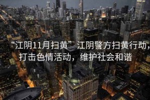 “江陰11月掃黃”江陰警方掃黃行動，打擊色情活動，維護社會和諧