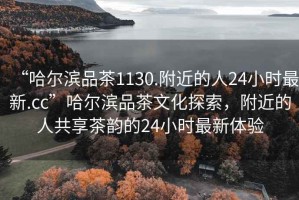 “哈爾濱品茶1130.附近的人24小時最新.cc”哈爾濱品茶文化探索，附近的人共享茶韻的24小時最新體驗