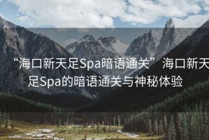 “海口新天足Spa暗語通關”海口新天足Spa的暗語通關與神秘體驗
