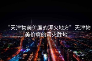 “天津物美價廉的瀉火地方”天津物美價廉的瀉火勝地