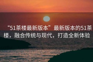 “51茶樓最新版本”最新版本的51茶樓，融合傳統與現代，打造全新體驗