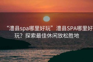 “澧縣spa哪里好玩”澧縣SPA哪里好玩？探索最佳休閑放松勝地