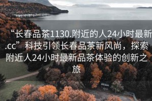 “長(zhǎng)春品茶1130.附近的人24小時(shí)最新.cc”科技引領(lǐng)長(zhǎng)春品茶新風(fēng)尚，探索附近人24小時(shí)最新品茶體驗(yàn)的創(chuàng)新之旅