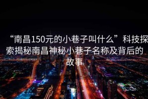 “南昌150元的小巷子叫什么”科技探索揭秘南昌神秘小巷子名稱及背后的故事