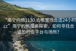 “南寧約炮1130.去哪里找合適24小時.cc”南寧約炮服務探索，如何尋找合適的約會平臺與場所？