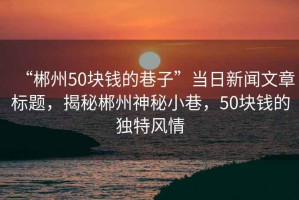 “郴州50塊錢的巷子”當(dāng)日新聞文章標(biāo)題，揭秘郴州神秘小巷，50塊錢的獨(dú)特風(fēng)情