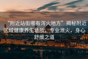 “附近站街哪有瀉火地方”揭秘附近區域健康養生場所，專業泄火，身心舒緩之道