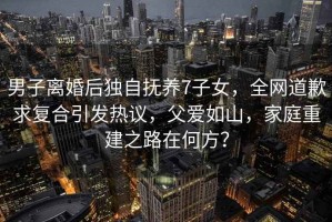 男子離婚后獨自撫養7子女，全網道歉求復合引發熱議，父愛如山，家庭重建之路在何方？