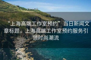 “上海高端工作室預(yù)約”當(dāng)日新聞文章標(biāo)題，上海高端工作室預(yù)約服務(wù)引領(lǐng)時(shí)尚潮流