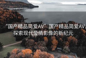 “國產(chǎn)精品簡愛AV”國產(chǎn)精品簡愛AV，探索現(xiàn)代愛情影像的新紀元