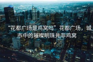 “花都廣場是雞窩嗎”花都廣場，城市中的璀璨明珠并非雞窩