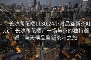 “長沙爬花樓1130.24小時品鑒新茶葉.cc”長沙爬花樓，一場與茶的獨特邂逅—全天候品鑒新茶葉之旅
