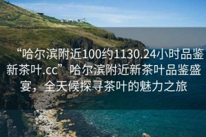 “哈爾濱附近100約1130.24小時品鑒新茶葉.cc”哈爾濱附近新茶葉品鑒盛宴，全天候探尋茶葉的魅力之旅