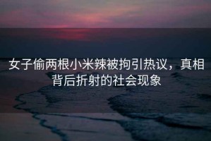 女子偷兩根小米辣被拘引熱議，真相背后折射的社會現象
