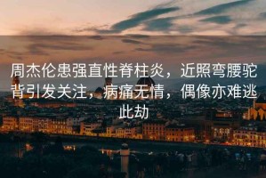 周杰倫患強直性脊柱炎，近照彎腰駝背引發關注，病痛無情，偶像亦難逃此劫