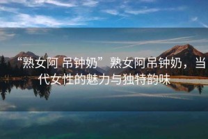 “熟女阿 吊鐘奶”熟女阿吊鐘奶，當代女性的魅力與獨特韻味