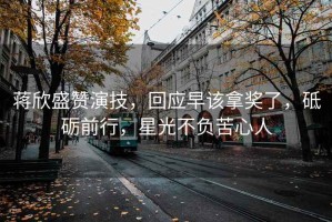 蔣欣盛贊演技，回應早該拿獎了，砥礪前行，星光不負苦心人