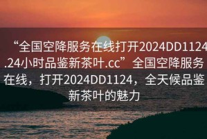 “全國空降服務在線打開2024DD1124.24小時品鑒新茶葉.cc”全國空降服務在線，打開2024DD1124，全天候品鑒新茶葉的魅力