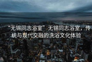 “無(wú)錫同志浴室”無(wú)錫同志浴室，傳統(tǒng)與現(xiàn)代交融的洗浴文化體驗(yàn)