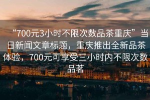 “700元3小時不限次數品茶重慶”當日新聞文章標題，重慶推出全新品茶體驗，700元可享受三小時內不限次數品茗
