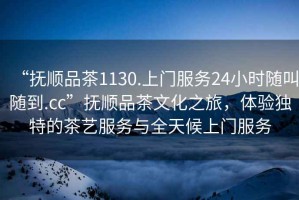 “撫順品茶1130.上門(mén)服務(wù)24小時(shí)隨叫隨到.cc”撫順品茶文化之旅，體驗(yàn)獨(dú)特的茶藝服務(wù)與全天候上門(mén)服務(wù)