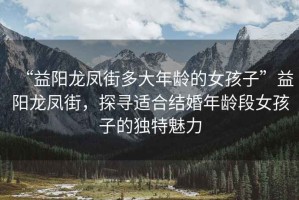 “益陽龍鳳街多大年齡的女孩子”益陽龍鳳街，探尋適合結婚年齡段女孩子的獨特魅力