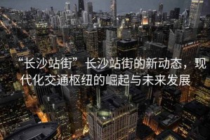 “長沙站街”長沙站街的新動態，現代化交通樞紐的崛起與未來發展
