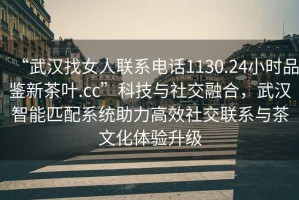 “武漢找女人聯系電話1130.24小時品鑒新茶葉.cc”科技與社交融合，武漢智能匹配系統助力高效社交聯系與茶文化體驗升級