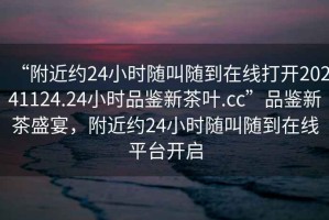 “附近約24小時隨叫隨到在線打開20241124.24小時品鑒新茶葉.cc”品鑒新茶盛宴，附近約24小時隨叫隨到在線平臺開啟